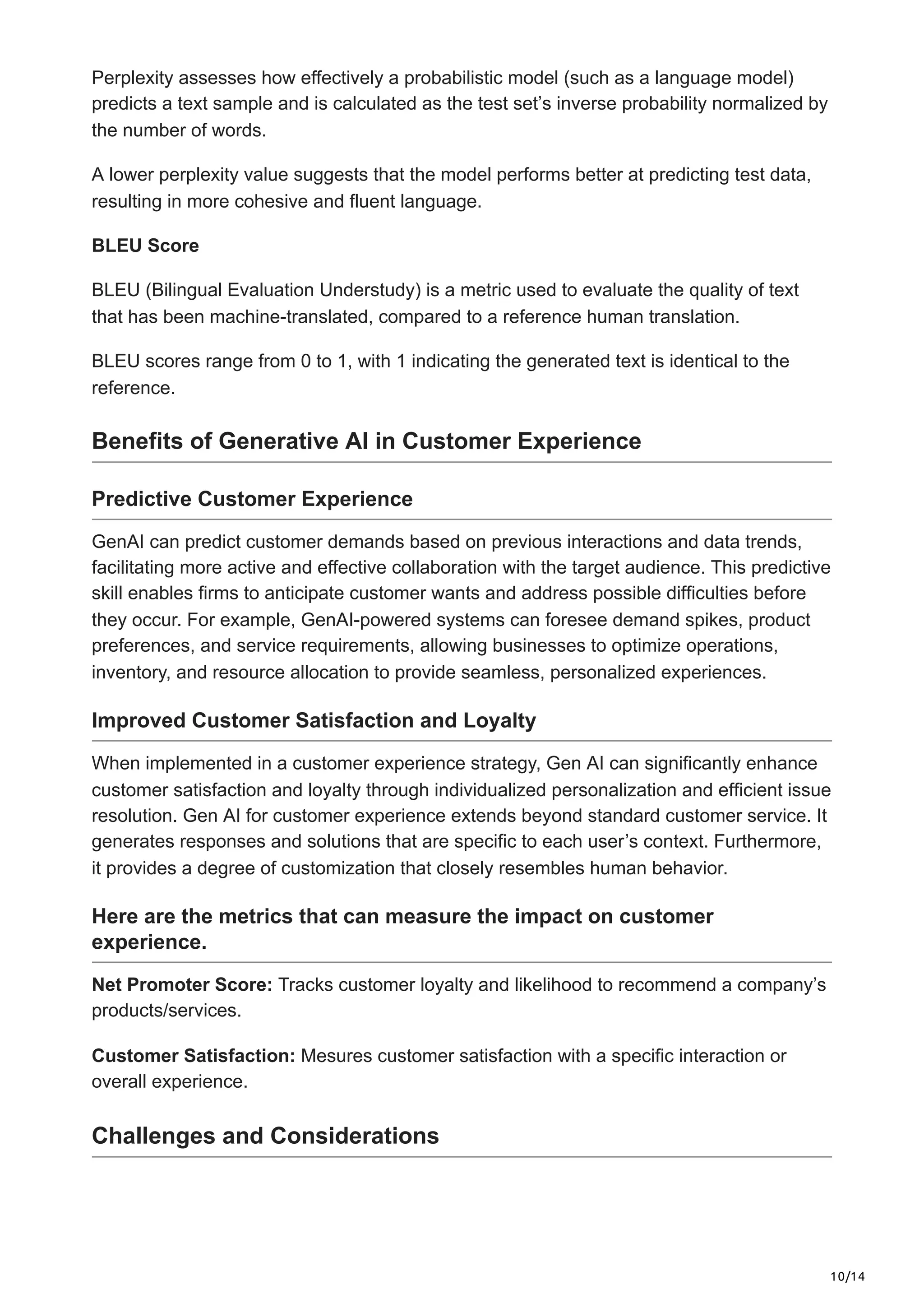 10/14
Perplexity assesses how effectively a probabilistic model (such as a language model)
predicts a text sample and is calculated as the test set’s inverse probability normalized by
the number of words.
A lower perplexity value suggests that the model performs better at predicting test data,
resulting in more cohesive and fluent language.
BLEU Score
BLEU (Bilingual Evaluation Understudy) is a metric used to evaluate the quality of text
that has been machine-translated, compared to a reference human translation.
BLEU scores range from 0 to 1, with 1 indicating the generated text is identical to the
reference.
Benefits of Generative AI in Customer Experience
Predictive Customer Experience
GenAI can predict customer demands based on previous interactions and data trends,
facilitating more active and effective collaboration with the target audience. This predictive
skill enables firms to anticipate customer wants and address possible difficulties before
they occur. For example, GenAI-powered systems can foresee demand spikes, product
preferences, and service requirements, allowing businesses to optimize operations,
inventory, and resource allocation to provide seamless, personalized experiences.
Improved Customer Satisfaction and Loyalty
When implemented in a customer experience strategy, Gen AI can significantly enhance
customer satisfaction and loyalty through individualized personalization and efficient issue
resolution. Gen AI for customer experience extends beyond standard customer service. It
generates responses and solutions that are specific to each user’s context. Furthermore,
it provides a degree of customization that closely resembles human behavior.
Here are the metrics that can measure the impact on customer
experience.
Net Promoter Score: Tracks customer loyalty and likelihood to recommend a company’s
products/services.
Customer Satisfaction: Mesures customer satisfaction with a specific interaction or
overall experience.
Challenges and Considerations
 