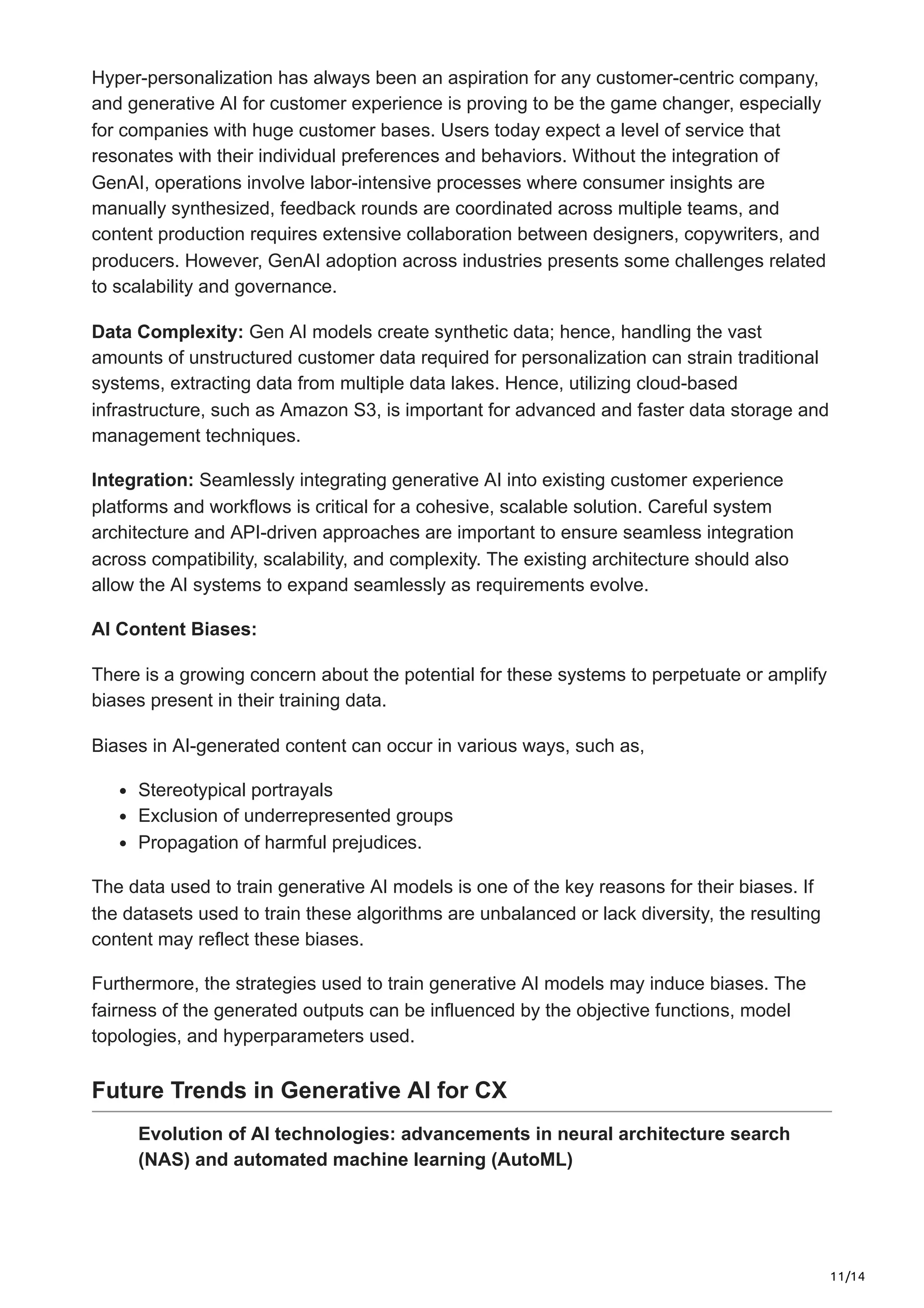 11/14
Hyper-personalization has always been an aspiration for any customer-centric company,
and generative AI for customer experience is proving to be the game changer, especially
for companies with huge customer bases. Users today expect a level of service that
resonates with their individual preferences and behaviors. Without the integration of
GenAI, operations involve labor-intensive processes where consumer insights are
manually synthesized, feedback rounds are coordinated across multiple teams, and
content production requires extensive collaboration between designers, copywriters, and
producers. However, GenAI adoption across industries presents some challenges related
to scalability and governance.
Data Complexity: Gen AI models create synthetic data; hence, handling the vast
amounts of unstructured customer data required for personalization can strain traditional
systems, extracting data from multiple data lakes. Hence, utilizing cloud-based
infrastructure, such as Amazon S3, is important for advanced and faster data storage and
management techniques.
Integration: Seamlessly integrating generative AI into existing customer experience
platforms and workflows is critical for a cohesive, scalable solution. Careful system
architecture and API-driven approaches are important to ensure seamless integration
across compatibility, scalability, and complexity. The existing architecture should also
allow the AI systems to expand seamlessly as requirements evolve.
AI Content Biases:
There is a growing concern about the potential for these systems to perpetuate or amplify
biases present in their training data.
Biases in AI-generated content can occur in various ways, such as,
Stereotypical portrayals
Exclusion of underrepresented groups
Propagation of harmful prejudices.
The data used to train generative AI models is one of the key reasons for their biases. If
the datasets used to train these algorithms are unbalanced or lack diversity, the resulting
content may reflect these biases.
Furthermore, the strategies used to train generative AI models may induce biases. The
fairness of the generated outputs can be influenced by the objective functions, model
topologies, and hyperparameters used.
Future Trends in Generative AI for CX
Evolution of AI technologies: advancements in neural architecture search
(NAS) and automated machine learning (AutoML)
 