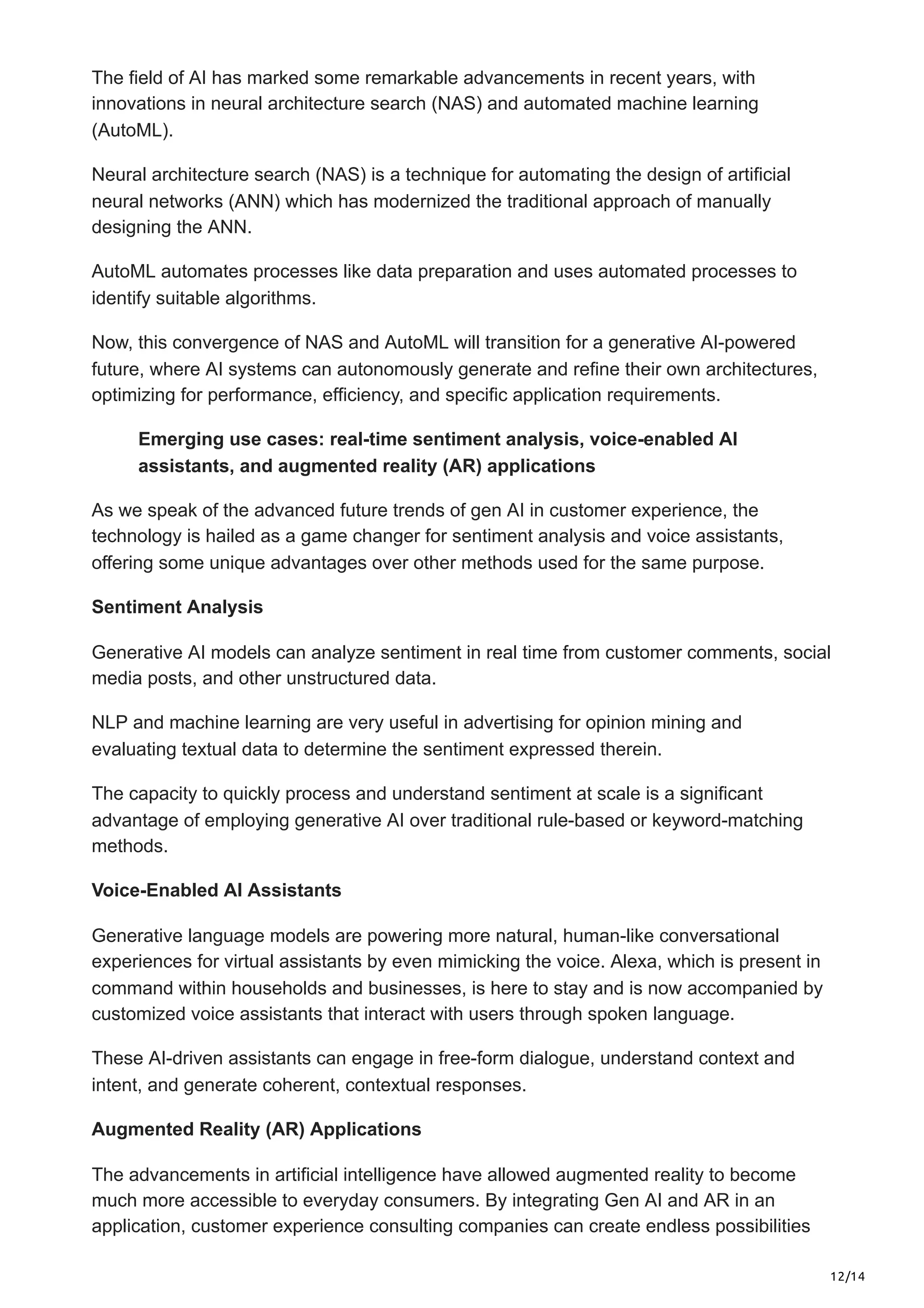 12/14
The field of AI has marked some remarkable advancements in recent years, with
innovations in neural architecture search (NAS) and automated machine learning
(AutoML).
Neural architecture search (NAS) is a technique for automating the design of artificial
neural networks (ANN) which has modernized the traditional approach of manually
designing the ANN.
AutoML automates processes like data preparation and uses automated processes to
identify suitable algorithms.
Now, this convergence of NAS and AutoML will transition for a generative AI-powered
future, where AI systems can autonomously generate and refine their own architectures,
optimizing for performance, efficiency, and specific application requirements.
Emerging use cases: real-time sentiment analysis, voice-enabled AI
assistants, and augmented reality (AR) applications
As we speak of the advanced future trends of gen AI in customer experience, the
technology is hailed as a game changer for sentiment analysis and voice assistants,
offering some unique advantages over other methods used for the same purpose.
Sentiment Analysis
Generative AI models can analyze sentiment in real time from customer comments, social
media posts, and other unstructured data.
NLP and machine learning are very useful in advertising for opinion mining and
evaluating textual data to determine the sentiment expressed therein.
The capacity to quickly process and understand sentiment at scale is a significant
advantage of employing generative AI over traditional rule-based or keyword-matching
methods.
Voice-Enabled AI Assistants
Generative language models are powering more natural, human-like conversational
experiences for virtual assistants by even mimicking the voice. Alexa, which is present in
command within households and businesses, is here to stay and is now accompanied by
customized voice assistants that interact with users through spoken language.
These AI-driven assistants can engage in free-form dialogue, understand context and
intent, and generate coherent, contextual responses.
Augmented Reality (AR) Applications
The advancements in artificial intelligence have allowed augmented reality to become
much more accessible to everyday consumers. By integrating Gen AI and AR in an
application, customer experience consulting companies can create endless possibilities
 
