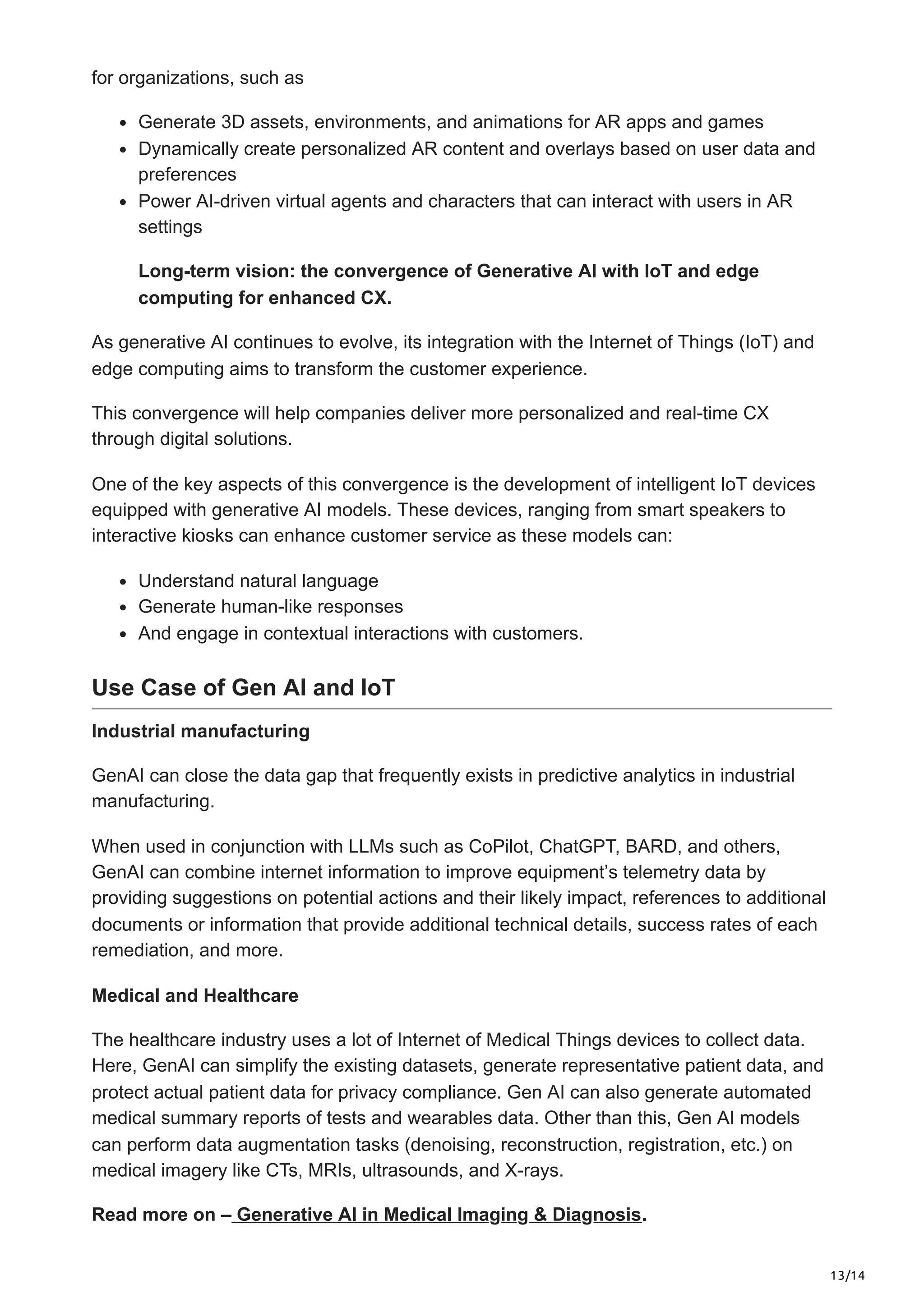 13/14
for organizations, such as
Generate 3D assets, environments, and animations for AR apps and games
Dynamically create personalized AR content and overlays based on user data and
preferences
Power AI-driven virtual agents and characters that can interact with users in AR
settings
Long-term vision: the convergence of Generative AI with IoT and edge
computing for enhanced CX.
As generative AI continues to evolve, its integration with the Internet of Things (IoT) and
edge computing aims to transform the customer experience.
This convergence will help companies deliver more personalized and real-time CX
through digital solutions.
One of the key aspects of this convergence is the development of intelligent IoT devices
equipped with generative AI models. These devices, ranging from smart speakers to
interactive kiosks can enhance customer service as these models can:
Understand natural language
Generate human-like responses
And engage in contextual interactions with customers.
Use Case of Gen AI and IoT
Industrial manufacturing
GenAI can close the data gap that frequently exists in predictive analytics in industrial
manufacturing.
When used in conjunction with LLMs such as CoPilot, ChatGPT, BARD, and others,
GenAI can combine internet information to improve equipment’s telemetry data by
providing suggestions on potential actions and their likely impact, references to additional
documents or information that provide additional technical details, success rates of each
remediation, and more.
Medical and Healthcare
The healthcare industry uses a lot of Internet of Medical Things devices to collect data.
Here, GenAI can simplify the existing datasets, generate representative patient data, and
protect actual patient data for privacy compliance. Gen AI can also generate automated
medical summary reports of tests and wearables data. Other than this, Gen AI models
can perform data augmentation tasks (denoising, reconstruction, registration, etc.) on
medical imagery like CTs, MRIs, ultrasounds, and X-rays.
Read more on – Generative AI in Medical Imaging & Diagnosis.
 
