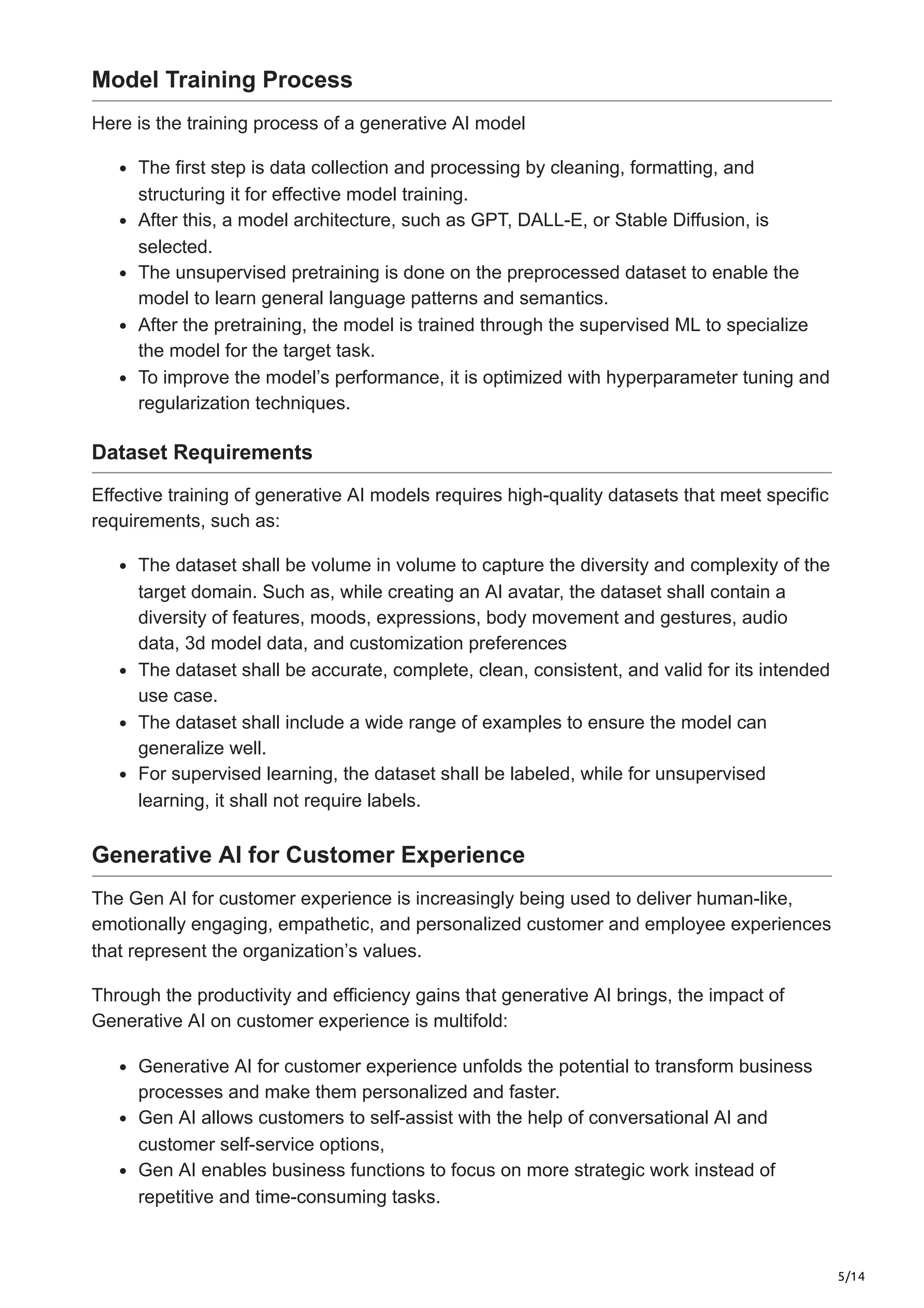 5/14
Model Training Process
Here is the training process of a generative AI model
The first step is data collection and processing by cleaning, formatting, and
structuring it for effective model training.
After this, a model architecture, such as GPT, DALL-E, or Stable Diffusion, is
selected.
The unsupervised pretraining is done on the preprocessed dataset to enable the
model to learn general language patterns and semantics.
After the pretraining, the model is trained through the supervised ML to specialize
the model for the target task.
To improve the model’s performance, it is optimized with hyperparameter tuning and
regularization techniques.
Dataset Requirements
Effective training of generative AI models requires high-quality datasets that meet specific
requirements, such as:
The dataset shall be volume in volume to capture the diversity and complexity of the
target domain. Such as, while creating an AI avatar, the dataset shall contain a
diversity of features, moods, expressions, body movement and gestures, audio
data, 3d model data, and customization preferences
The dataset shall be accurate, complete, clean, consistent, and valid for its intended
use case.
The dataset shall include a wide range of examples to ensure the model can
generalize well.
For supervised learning, the dataset shall be labeled, while for unsupervised
learning, it shall not require labels.
Generative AI for Customer Experience
The Gen AI for customer experience is increasingly being used to deliver human-like,
emotionally engaging, empathetic, and personalized customer and employee experiences
that represent the organization’s values.
Through the productivity and efficiency gains that generative AI brings, the impact of
Generative AI on customer experience is multifold:
Generative AI for customer experience unfolds the potential to transform business
processes and make them personalized and faster.
Gen AI allows customers to self-assist with the help of conversational AI and
customer self-service options,
Gen AI enables business functions to focus on more strategic work instead of
repetitive and time-consuming tasks.
 