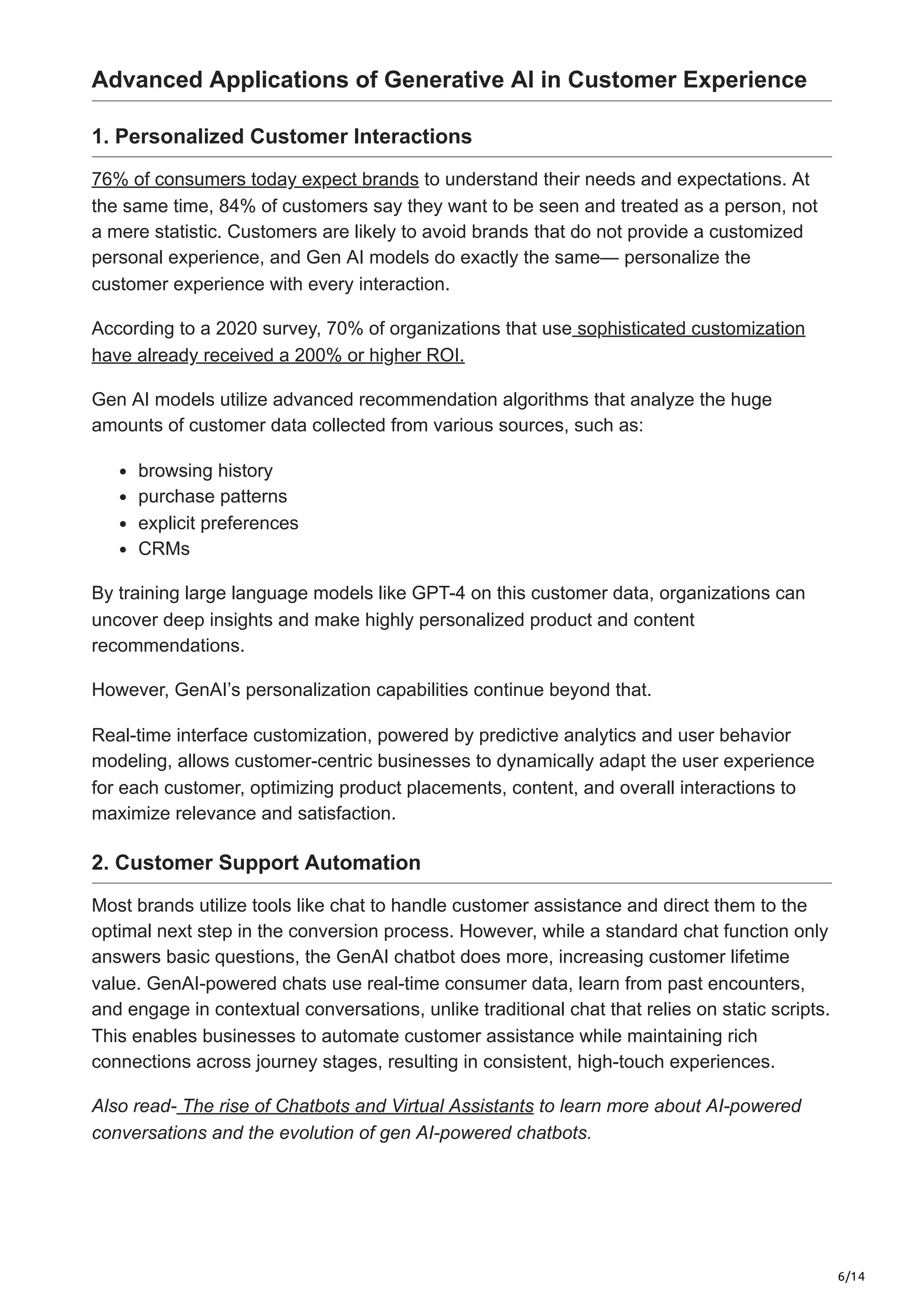 6/14
Advanced Applications of Generative AI in Customer Experience
1. Personalized Customer Interactions
76% of consumers today expect brands to understand their needs and expectations. At
the same time, 84% of customers say they want to be seen and treated as a person, not
a mere statistic. Customers are likely to avoid brands that do not provide a customized
personal experience, and Gen AI models do exactly the same— personalize the
customer experience with every interaction.
According to a 2020 survey, 70% of organizations that use sophisticated customization
have already received a 200% or higher ROI.
Gen AI models utilize advanced recommendation algorithms that analyze the huge
amounts of customer data collected from various sources, such as:
browsing history
purchase patterns
explicit preferences
CRMs
By training large language models like GPT-4 on this customer data, organizations can
uncover deep insights and make highly personalized product and content
recommendations.
However, GenAI’s personalization capabilities continue beyond that.
Real-time interface customization, powered by predictive analytics and user behavior
modeling, allows customer-centric businesses to dynamically adapt the user experience
for each customer, optimizing product placements, content, and overall interactions to
maximize relevance and satisfaction.
2. Customer Support Automation
Most brands utilize tools like chat to handle customer assistance and direct them to the
optimal next step in the conversion process. However, while a standard chat function only
answers basic questions, the GenAI chatbot does more, increasing customer lifetime
value. GenAI-powered chats use real-time consumer data, learn from past encounters,
and engage in contextual conversations, unlike traditional chat that relies on static scripts.
This enables businesses to automate customer assistance while maintaining rich
connections across journey stages, resulting in consistent, high-touch experiences.
Also read- The rise of Chatbots and Virtual Assistants to learn more about AI-powered
conversations and the evolution of gen AI-powered chatbots.
 