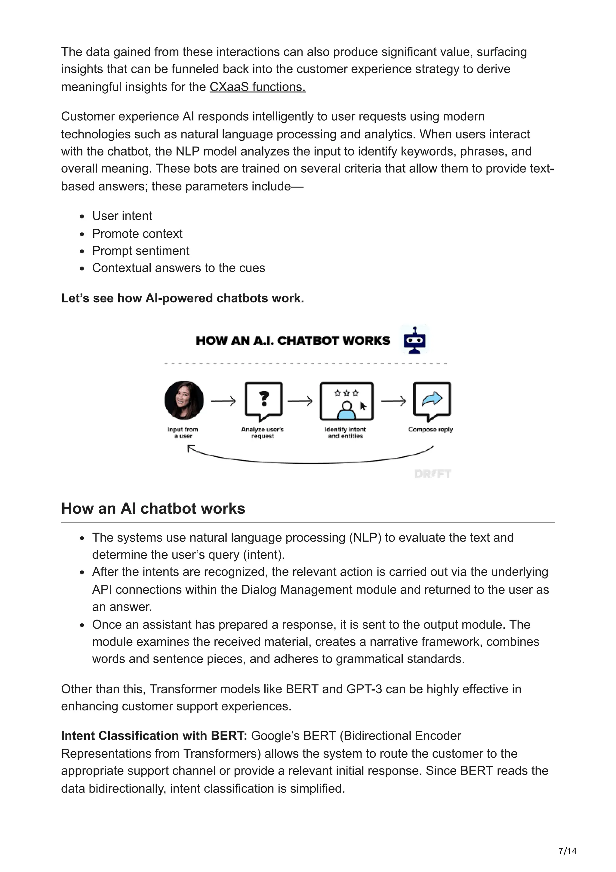 7/14
The data gained from these interactions can also produce significant value, surfacing
insights that can be funneled back into the customer experience strategy to derive
meaningful insights for the CXaaS functions.
Customer experience AI responds intelligently to user requests using modern
technologies such as natural language processing and analytics. When users interact
with the chatbot, the NLP model analyzes the input to identify keywords, phrases, and
overall meaning. These bots are trained on several criteria that allow them to provide text-
based answers; these parameters include—
User intent
Promote context
Prompt sentiment
Contextual answers to the cues
Let’s see how AI-powered chatbots work.
How an AI chatbot works
The systems use natural language processing (NLP) to evaluate the text and
determine the user’s query (intent).
After the intents are recognized, the relevant action is carried out via the underlying
API connections within the Dialog Management module and returned to the user as
an answer.
Once an assistant has prepared a response, it is sent to the output module. The
module examines the received material, creates a narrative framework, combines
words and sentence pieces, and adheres to grammatical standards.
Other than this, Transformer models like BERT and GPT-3 can be highly effective in
enhancing customer support experiences.
Intent Classification with BERT: Google’s BERT (Bidirectional Encoder
Representations from Transformers) allows the system to route the customer to the
appropriate support channel or provide a relevant initial response. Since BERT reads the
data bidirectionally, intent classification is simplified.
 