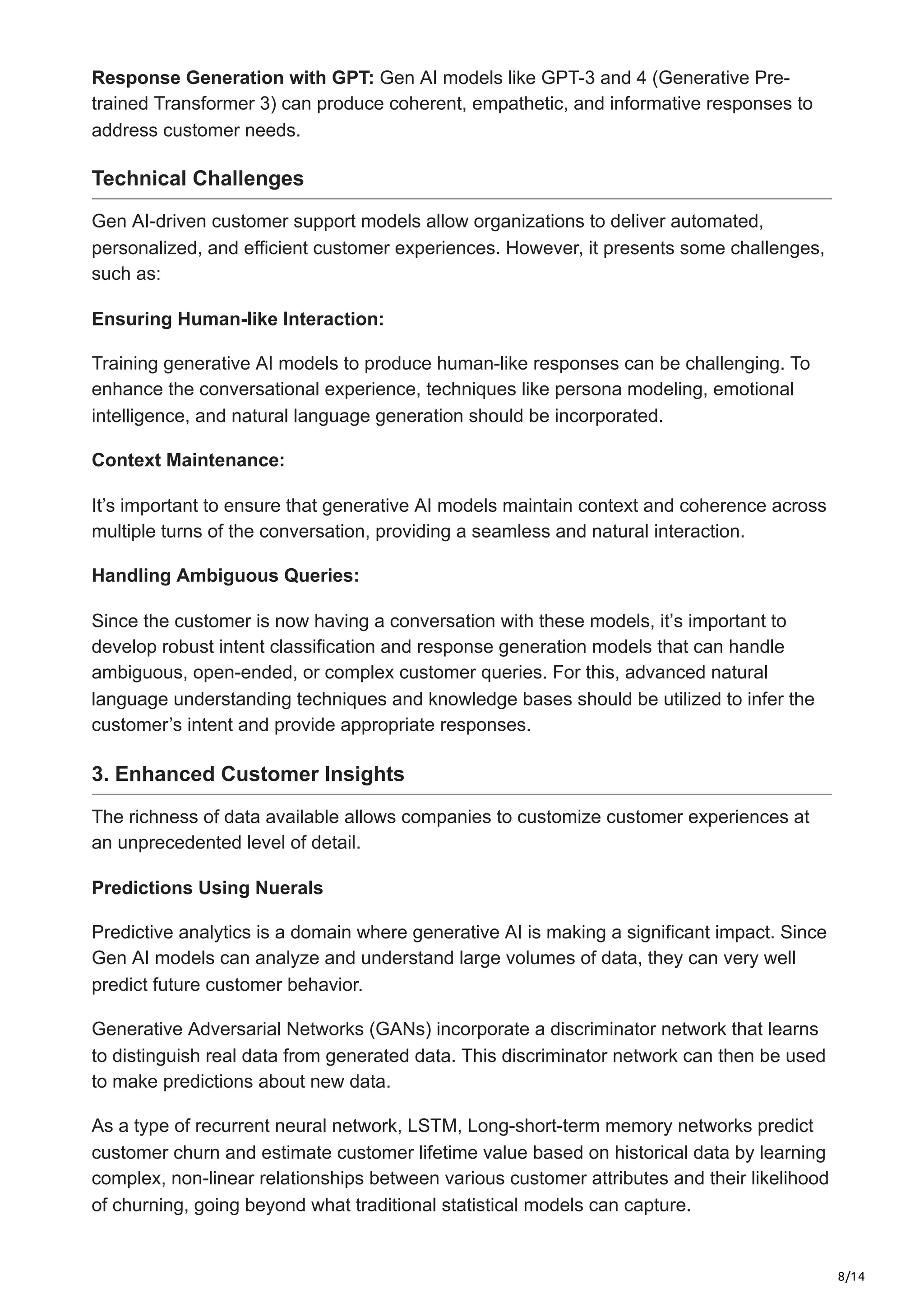8/14
Response Generation with GPT: Gen AI models like GPT-3 and 4 (Generative Pre-
trained Transformer 3) can produce coherent, empathetic, and informative responses to
address customer needs.
Technical Challenges
Gen AI-driven customer support models allow organizations to deliver automated,
personalized, and efficient customer experiences. However, it presents some challenges,
such as:
Ensuring Human-like Interaction:
Training generative AI models to produce human-like responses can be challenging. To
enhance the conversational experience, techniques like persona modeling, emotional
intelligence, and natural language generation should be incorporated.
Context Maintenance:
It’s important to ensure that generative AI models maintain context and coherence across
multiple turns of the conversation, providing a seamless and natural interaction.
Handling Ambiguous Queries:
Since the customer is now having a conversation with these models, it’s important to
develop robust intent classification and response generation models that can handle
ambiguous, open-ended, or complex customer queries. For this, advanced natural
language understanding techniques and knowledge bases should be utilized to infer the
customer’s intent and provide appropriate responses.
3. Enhanced Customer Insights
The richness of data available allows companies to customize customer experiences at
an unprecedented level of detail.
Predictions Using Nuerals
Predictive analytics is a domain where generative AI is making a significant impact. Since
Gen AI models can analyze and understand large volumes of data, they can very well
predict future customer behavior.
Generative Adversarial Networks (GANs) incorporate a discriminator network that learns
to distinguish real data from generated data. This discriminator network can then be used
to make predictions about new data.
As a type of recurrent neural network, LSTM, Long-short-term memory networks predict
customer churn and estimate customer lifetime value based on historical data by learning
complex, non-linear relationships between various customer attributes and their likelihood
of churning, going beyond what traditional statistical models can capture.
 