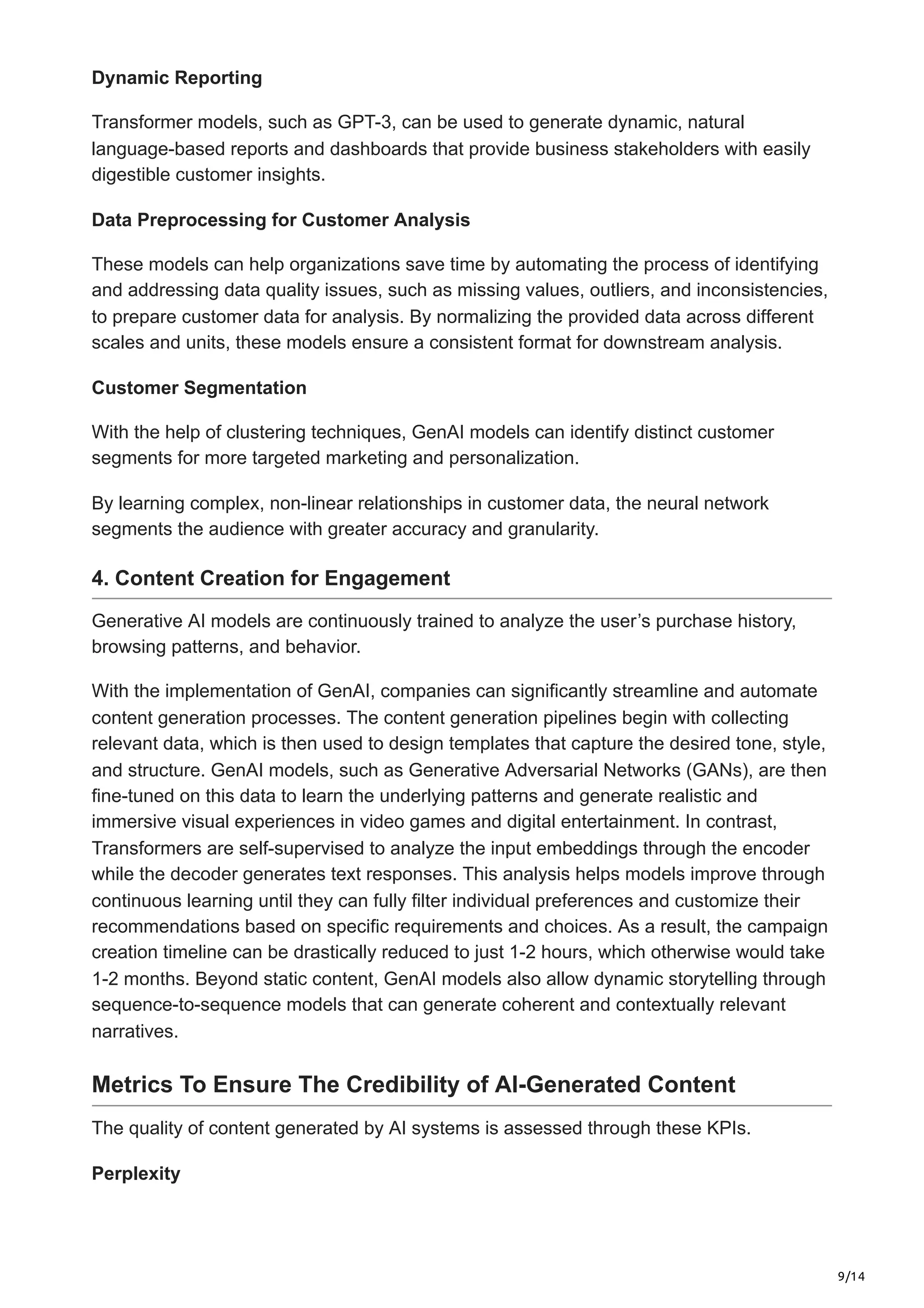 9/14
Dynamic Reporting
Transformer models, such as GPT-3, can be used to generate dynamic, natural
language-based reports and dashboards that provide business stakeholders with easily
digestible customer insights.
Data Preprocessing for Customer Analysis
These models can help organizations save time by automating the process of identifying
and addressing data quality issues, such as missing values, outliers, and inconsistencies,
to prepare customer data for analysis. By normalizing the provided data across different
scales and units, these models ensure a consistent format for downstream analysis.
Customer Segmentation
With the help of clustering techniques, GenAI models can identify distinct customer
segments for more targeted marketing and personalization.
By learning complex, non-linear relationships in customer data, the neural network
segments the audience with greater accuracy and granularity.
4. Content Creation for Engagement
Generative AI models are continuously trained to analyze the user’s purchase history,
browsing patterns, and behavior.
With the implementation of GenAI, companies can significantly streamline and automate
content generation processes. The content generation pipelines begin with collecting
relevant data, which is then used to design templates that capture the desired tone, style,
and structure. GenAI models, such as Generative Adversarial Networks (GANs), are then
fine-tuned on this data to learn the underlying patterns and generate realistic and
immersive visual experiences in video games and digital entertainment. In contrast,
Transformers are self-supervised to analyze the input embeddings through the encoder
while the decoder generates text responses. This analysis helps models improve through
continuous learning until they can fully filter individual preferences and customize their
recommendations based on specific requirements and choices. As a result, the campaign
creation timeline can be drastically reduced to just 1-2 hours, which otherwise would take
1-2 months. Beyond static content, GenAI models also allow dynamic storytelling through
sequence-to-sequence models that can generate coherent and contextually relevant
narratives.
Metrics To Ensure The Credibility of AI-Generated Content
The quality of content generated by AI systems is assessed through these KPIs.
Perplexity
 