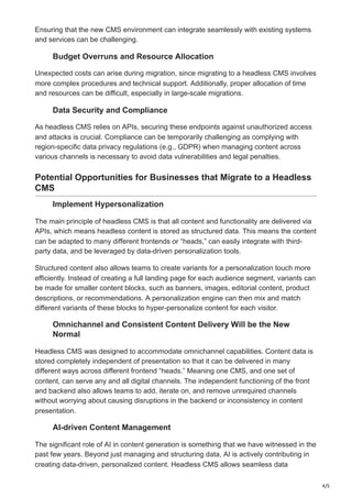4/5
Ensuring that the new CMS environment can integrate seamlessly with existing systems
and services can be challenging.
Budget Overruns and Resource Allocation
Unexpected costs can arise during migration, since migrating to a headless CMS involves
more complex procedures and technical support. Additionally, proper allocation of time
and resources can be difficult, especially in large-scale migrations.
Data Security and Compliance
As headless CMS relies on APIs, securing these endpoints against unauthorized access
and attacks is crucial. Compliance can be temporarily challenging as complying with
region-specific data privacy regulations (e.g., GDPR) when managing content across
various channels is necessary to avoid data vulnerabilities and legal penalties.
Potential Opportunities for Businesses that Migrate to a Headless
CMS
Implement Hypersonalization
The main principle of headless CMS is that all content and functionality are delivered via
APIs, which means headless content is stored as structured data. This means the content
can be adapted to many different frontends or “heads,” can easily integrate with third-
party data, and be leveraged by data-driven personalization tools.
Structured content also allows teams to create variants for a personalization touch more
efficiently. Instead of creating a full landing page for each audience segment, variants can
be made for smaller content blocks, such as banners, images, editorial content, product
descriptions, or recommendations. A personalization engine can then mix and match
different variants of these blocks to hyper-personalize content for each visitor.
Omnichannel and Consistent Content Delivery Will be the New
Normal
Headless CMS was designed to accommodate omnichannel capabilities. Content data is
stored completely independent of presentation so that it can be delivered in many
different ways across different frontend “heads.” Meaning one CMS, and one set of
content, can serve any and all digital channels. The independent functioning of the front
and backend also allows teams to add, iterate on, and remove unrequired channels
without worrying about causing disruptions in the backend or inconsistency in content
presentation.
AI-driven Content Management
The significant role of AI in content generation is something that we have witnessed in the
past few years. Beyond just managing and structuring data, AI is actively contributing in
creating data-driven, personalized content. Headless CMS allows seamless data
 