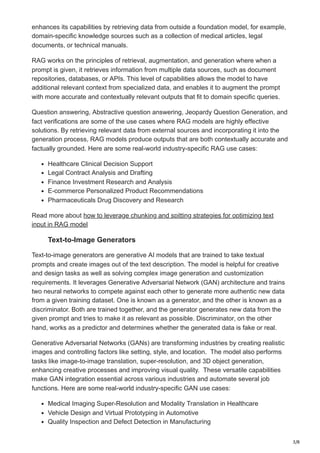 3/8
enhances its capabilities by retrieving data from outside a foundation model, for example,
domain-specific knowledge sources such as a collection of medical articles, legal
documents, or technical manuals.
RAG works on the principles of retrieval, augmentation, and generation where when a
prompt is given, it retrieves information from multiple data sources, such as document
repositories, databases, or APIs. This level of capabilities allows the model to have
additional relevant context from specialized data, and enables it to augment the prompt
with more accurate and contextually relevant outputs that fit to domain specific queries.
Question answering, Abstractive question answering, Jeopardy Question Generation, and
fact verifications are some of the use cases where RAG models are highly effective
solutions. By retrieving relevant data from external sources and incorporating it into the
generation process, RAG models produce outputs that are both contextually accurate and
factually grounded. Here are some real-world industry-specific RAG use cases:
Healthcare Clinical Decision Support
Legal Contract Analysis and Drafting
Finance Investment Research and Analysis
E-commerce Personalized Product Recommendations
Pharmaceuticals Drug Discovery and Research
Read more about how to leverage chunking and spitting strategies for optimizing text
input in RAG model
Text-to-Image Generators
Text-to-image generators are generative AI models that are trained to take textual
prompts and create images out of the text description. The model is helpful for creative
and design tasks as well as solving complex image generation and customization
requirements. It leverages Generative Adversarial Network (GAN) architecture and trains
two neural networks to compete against each other to generate more authentic new data
from a given training dataset. One is known as a generator, and the other is known as a
discriminator. Both are trained together, and the generator generates new data from the
given prompt and tries to make it as relevant as possible. Discriminator, on the other
hand, works as a predictor and determines whether the generated data is fake or real.
Generative Adversarial Networks (GANs) are transforming industries by creating realistic
images and controlling factors like setting, style, and location. The model also performs
tasks like image-to-image translation, super-resolution, and 3D object generation,
enhancing creative processes and improving visual quality. These versatile capabilities
make GAN integration essential across various industries and automate several job
functions. Here are some real-world industry-specific GAN use cases:
Medical Imaging Super-Resolution and Modality Translation in Healthcare
Vehicle Design and Virtual Prototyping in Automotive
Quality Inspection and Defect Detection in Manufacturing
 