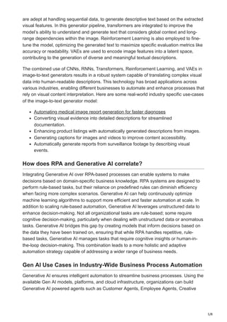 5/8
are adept at handling sequential data, to generate descriptive text based on the extracted
visual features. In this generator pipeline, transformers are integrated to improve the
model’s ability to understand and generate text that considers global context and long-
range dependencies within the image. Reinforcement Learning is also employed to fine-
tune the model, optimizing the generated text to maximize specific evaluation metrics like
accuracy or readability. VAEs are used to encode image features into a latent space,
contributing to the generation of diverse and meaningful textual descriptions.
The combined use of CNNs, RNNs, Transformers, Reinforcement Learning, and VAEs in
image-to-text generators results in a robust system capable of translating complex visual
data into human-readable descriptions. This technology has broad applications across
various industries, enabling different businesses to automate and enhance processes that
rely on visual content interpretation. Here are some real-world industry specific use-cases
of the image-to-text generator model:
Automating medical image report generation for faster diagnoses
Converting visual evidence into detailed descriptions for streamlined
documentation.
Enhancing product listings with automatically generated descriptions from images.
Generating captions for images and videos to improve content accessibility.
Automatically generate reports from surveillance footage by describing visual
events.
How does RPA and Generative AI correlate?
Integrating Generative AI over RPA-based processes can enable systems to make
decisions based on domain-specific business knowledge. RPA systems are designed to
perform rule-based tasks, but their reliance on predefined rules can diminish efficiency
when facing more complex scenarios. Generative AI can help continuously optimize
machine learning algorithms to support more efficient and faster automation at scale. In
addition to scaling rule-based automation, Generative AI leverages unstructured data to
enhance decision-making. Not all organizational tasks are rule-based; some require
cognitive decision-making, particularly when dealing with unstructured data or anomalous
tasks. Generative AI bridges this gap by creating models that inform decisions based on
the data they have been trained on, ensuring that while RPA handles repetitive, rule-
based tasks, Generative AI manages tasks that require cognitive insights or human-in-
the-loop decision-making. This combination leads to a more holistic and adaptive
automation strategy capable of addressing a wider range of business needs.
Gen AI Use Cases in Industry-Wide Business Process Automation
Generative AI ensures intelligent automation to streamline business processes. Using the
available Gen AI models, platforms, and cloud infrastructure, organizations can build
Generative AI powered agents such as Customer Agents, Employee Agents, Creative
 