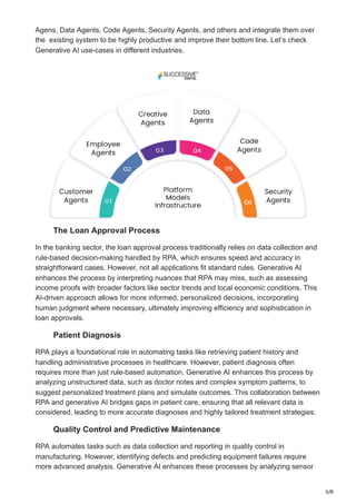 6/8
Agens, Data Agents, Code Agents, Security Agents, and others and integrate them over
the existing system to be highly productive and improve their bottom line. Let’s check
Generative AI use-cases in different industries.
The Loan Approval Process
In the banking sector, the loan approval process traditionally relies on data collection and
rule-based decision-making handled by RPA, which ensures speed and accuracy in
straightforward cases. However, not all applications fit standard rules. Generative AI
enhances the process by interpreting nuances that RPA may miss, such as assessing
income proofs with broader factors like sector trends and local economic conditions. This
AI-driven approach allows for more informed, personalized decisions, incorporating
human judgment where necessary, ultimately improving efficiency and sophistication in
loan approvals.
Patient Diagnosis
RPA plays a foundational role in automating tasks like retrieving patient history and
handling administrative processes in healthcare. However, patient diagnosis often
requires more than just rule-based automation. Generative AI enhances this process by
analyzing unstructured data, such as doctor notes and complex symptom patterns, to
suggest personalized treatment plans and simulate outcomes. This collaboration between
RPA and generative AI bridges gaps in patient care, ensuring that all relevant data is
considered, leading to more accurate diagnoses and highly tailored treatment strategies.
Quality Control and Predictive Maintenance
RPA automates tasks such as data collection and reporting in quality control in
manufacturing. However, identifying defects and predicting equipment failures require
more advanced analysis. Generative AI enhances these processes by analyzing sensor
 