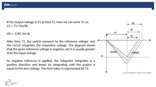 If the output voltage is V1 at time T1, then we can write V1 as:
V1 = -T1*Vin/RC
VO = -1/RC Vin dt
After time T1, the switch connects to the reference voltage, and
the circuit integrates the respective voltage. The diagram shows
that the given reference voltage is negative, yet it is usually greater
than the input voltage.
As negative reference is applied, the integrator integrates in a
positive direction and keeps on integrating until the output is
equal to the zero voltage. The time taken is represented by T2.
 