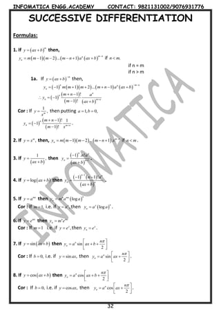 INFOMATICA ENGG.ACADEMY CONTACT: 9821131002/9076931776
32
SUCCESSIVE DIFFERENTIATION
Formulas:
1. If  
m
y ax b  then,
      1 2 ... 1
m nn
ny m m m m n a ax b

      if .n m
if n = m
if n > m
1a. If  
m
y ax b

  then,
        1 1 2 ... 1
n m nn
ny m m m m n a ax b
 
      
 
 
   
1 !
1
1 !
n
n
n m n
m n a
y
m ax b

 
  
 
Cor : If
1
,m
y
x
 then putting 1, 0,a b 
 
 
 
1 ! 1
1
1 !
n
n m n
m n
y
m x 
 
 

.
2. If ,m
y x then,     1 2 ... 1 . m n
ny m m m m n x 
     if n m .
3. If
 
1
,y
ax b


then
 
 
1
1 . !
n n
n n
n a
y
ax b




.
4. If  logy ax b  then
   
 
1
1 1 !
n n
n n
n a
y
ax b

 


.
5. If mx
y a then  log
nn mx
ny m a a
Cor : If 1,m  i.e. if ,x
y a then  log
nx
ny a a .
6. If mx
y e then n mx
ny m e
Cor : If 1m  i.e. if ,x
y e then x
ny e .
7. If  siny ax b  then sin
2
n
n
n
y a ax b
 
    
Cor : If 0,b  i.e. if sin ,y ax then sin
2
n
n
n
y a ax
 
   
.
8. If  cosy ax b  then cos
2
n
n
n
y a ax b
 
    
Cor : If 0,b  i.e. if cos ,y ax then cos
2
n
n
n
y a ax
 
   
.
 