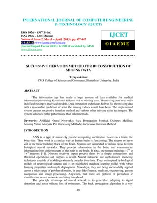 International Journal of Computer Engineering and Technology (IJCET), ISSN 0976-
6367(Print), ISSN 0976 – 6375(Online) Volume 4, Issue 2, March – April (2013), © IAEME
437
SUCCESSIVE ITERATION METHOD FOR RECONSTRUCTION OF
MISSING DATA
T.Jayalakshmi
CMS College of Science and Commerce, Bharathiar University, India
ABSTRACT
The information age has made a large amount of data available for medical
information processing. Occasional failures lead to missing data. The missing data may make
it difficult to apply analytical models. Data imputation techniques help us fill the missing data
with a reasonable prediction of what the missing values would have been. The implemented
system creates successive iteration method and various other missing value techniques. The
system achieves better performance than other methods.
Keywords: Artificial Neural Networks; Back Propagation Method; Diabetes Mellitus;
Missing Value Analysis, Pre Processing Methods; Successive Iteration Method.
INTRODUCTION
ANN is a type of massively parallel computing architecture based on a brain like
behaviour. They work in a similar way as human brain is functioning. The neuron or nerve
cell is the basic building block of the brain. Neurons are connected in various ways to form
biological neural networks. They process information in the brain, and communicate
information from different parts of the body to the brain. In total, the human brain has 1014
to
1015
neurons [11]. Neurons receives inputs process them by a simple connections and
threshold operations and outputs a result. Neural networks are sophisticated modeling
techniques capable of modeling extremely complex functions. They are inspired by biological
models of neurological systems and is an established machine learning model with robust
learning properties and simple deployment. Nowadays, they are being successfully applied
across a wide range of problem domains, in areas like finance, medicine, engineering, pattern
recognition and image processing. Anywhere, that there are problem of prediction or
classification neural networks are being introduced.
The principle advantage of neural network is to generalize, adapting to signal
distortion and noise without loss of robustness. The back propagation algorithm is a very
INTERNATIONAL JOURNAL OF COMPUTER ENGINEERING
& TECHNOLOGY (IJCET)
ISSN 0976 – 6367(Print)
ISSN 0976 – 6375(Online)
Volume 4, Issue 2, March – April (2013), pp. 437-447
© IAEME: www.iaeme.com/ijcet.asp
Journal Impact Factor (2013): 6.1302 (Calculated by GISI)
www.jifactor.com
IJCET
© I A E M E
 
