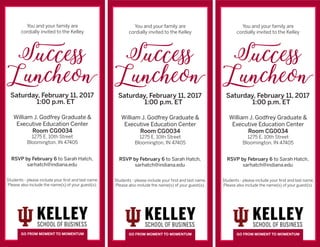 Room CG0034
GO FROM MOMENT TO MOMENTUM
You and your family are
cordially invited to the Kelley
Success
Luncheon
Saturday, February 11, 2017
1:00 p.m. ET
William J. Godfrey Graduate &
Executive Education Center
Room CG0034
1275 E. 10th Street
Bloomington, IN 47405
RSVP by February 6 to Sarah Hatch,
sarhatch@indiana.edu
Students - please include your first and last name.
Please also include the name(s) of your guest(s).
GO FROM MOMENT TO MOMENTUM
You and your family are
cordially invited to the Kelley
Success
Luncheon
Saturday, February 11, 2017
1:00 p.m. ET
William J. Godfrey Graduate &
Executive Education Center
Room CG0034
1275 E. 10th Street
Bloomington, IN 47405
RSVP by February 6 to Sarah Hatch,
sarhatch@indiana.edu
Students - please include your first and last name.
Please also include the name(s) of your guest(s).
GO FROM MOMENT TO MOMENTUM
You and your family are
cordially invited to the Kelley
Success
Luncheon
Saturday, February 11, 2017
1:00 p.m. ET
William J. Godfrey Graduate &
Executive Education Center
Room CG0034
1275 E. 10th Street
Bloomington, IN 47405
RSVP by February 6 to Sarah Hatch,
sarhatch@indiana.edu
Students - please include your first and last name.
Please also include the name(s) of your guest(s).
 