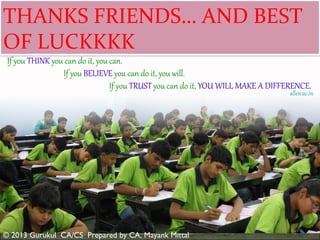 THANKS FRIENDS… AND BEST
OF LUCKKKK
ROLE OF SCANNER

SELECTION OF REFERENCE BOOKS
DESIGN A STUDY SCHEDULE IN
ADVANCE
TIME MANAGEMENT – A KEY
FACTOR

CONFIDENCE:
PRACTICE BEFORE THE EXAM:

UNDERSTAND EXAMINATION
PATTERN PROPERLY
One

TIME ALLOCATION
Exam is very difficult Marks slashing syndrome
QUESTION YOURSELF or SELF
ANALYSIS

© 2013 Gurukul CA/CS Prepared by CA. Mayank Mittal

 