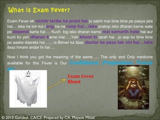 What is Exam Fever?
Exam Fever ek vichitr tarike ka prani hai jo sabhi mai time time pe paaya jata
hai… iska na toh koi rang ha na roop hai…iska prakop isko dharan karne wale
pe depend karta hai…. Kuch log isko dharan karne mai samarth hote hai aur
kuch ko yeh dharan karne mai…..Yeh bhoot ki tarah hai…jo aap ko time time
pe aaake daerata hai ……is Bimari ka ilaaz doctor ke paas tak nhi hai…iska
ilaaz hmare andar hi hai….
Now I think you got the meaning of the same….. The only and Only medicine
available for this Fever is Our

Confidence ,Preparation, Focus

etc……..
Exam Fever
Bhoot

© 2013 Gurukul CA/CS Prepared by CA. Mayank Mittal

 