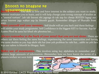 Bhooth ko bhagane ke
uppayeeeeeee-----Build Interest. You need to love and have interest in the subject you want to study.

Interest motivates you to learn, and it will help change your wrong concept of studies as
a "mental torture“. Jab tak Intrest nhi jageaga tb tak aap ko cheeje BOOZH lagegi aur
jahan Interest jaga wahan aap ka bhooth gayab. Remember dilogue of Sharukh from
RBD
Trust yourself and your memory. Self doubt will set you back and these feelings
will inhibit your study programme. Self Confidence is the biggest KEY to Success. Aap ko
Exams Phod ke aana hai khud nhi phootna hai…..

Always remember at the back of your mind that you are not alone. There are
others out there feeling the same feelings, experiencing the same insecurities and having
the same doubts as you Aap akele nhi hai jisse yeh problem ho rahi hai….sabhi ne yeh face
kiya aur sabne is bhooth ko bhagay haiii.

Make use of mnemonics. This involves using key alphabets to remember and

retrieve large amounts of information. (Remember how we have learnt the series of 9
planets wwhen we were kids)

© 2013 Gurukul CA/CS Prepared by CA. Mayank Mittal

 