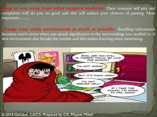 Keep or stay away from other negative students. Their constant self pity and
complaints will do you no good and this will reduce your chances of passing. Most
Important………..

Change your study environment as much as possible. Recalling information
becomes much easier when you attach significance to the surroundings you studied in. A
new environment also breaks the routine and this makes learning more interesting.

© 2013 Gurukul CA/CS Prepared by CA. Mayank Mittal

 