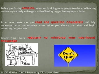 Before you do any revision, warm up by doing some gentle exercise to relieve any
tension in your body and to get a rush of healthy oxygen flowing to your brain.

In an exam, make sure you read the question completely and fully
understand what the examiner wants before you allocate your time and begin
answering the questions

Review

your

knowledge .

notes

regularly

to

reinforce

© 2013 Gurukul CA/CS Prepared by CA. Mayank Mittal

your

new-found

 