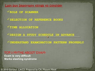 Last but Important things to consider

ROLE OF SCANNER
SELECTION OF REFERENCE BOOKS
TIME ALLOCATION
DESIGN A STUDY SCHEDULE IN ADVANCE
UNDERSTAND EXAMINATION PATTERN PROPERLY
TOP 2 MYTHS ABOUT EXAMExam is very difficult
Marks slashing syndrome

© 2013 Gurukul CA/CS Prepared by CA. Mayank Mittal

 