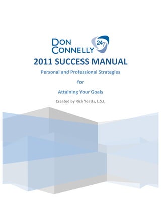  
         
         
     

     

                             
            2011 SUCCESS MANUAL 
     

     

             Personal and Professional Strategies 
     
                                for  
     

                    Attaining Your Goals 
     
                   Created by Rick Yeatts, L.S.I. 
     

     
         

         
     




                                 
     

     

     

     

 
                                                      
 