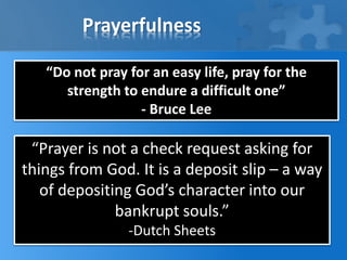 Prayerfulness
“Do not pray for an easy life, pray for the
strength to endure a difficult one”
- Bruce Lee
“Prayer is not a check request asking for
things from God. It is a deposit slip – a way
of depositing God’s character into our
bankrupt souls.”
-Dutch Sheets
 
