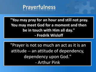 Prayerfulness
"You may pray for an hour and still not pray.
You may meet God for a moment and then
be in touch with Him all day."
- Fredrik Wisloff
"Prayer is not so much an act as it is an
attitude -- an attitude of dependency,
dependency upon God."
- Arthur Pink
 
