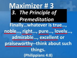 Maximizer # 3
3. The Principle of
Premeditation
Finally…whatever is true…,
noble…, right…, pure…, lovely…,
admirable…, excellent or
praiseworthy--think about such
things.
(Philippians 4:8)
 