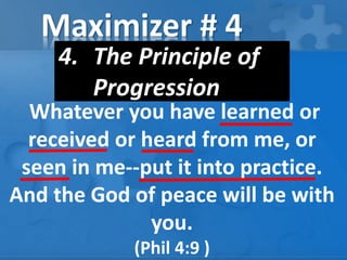Maximizer # 4
4. The Principle of
Progression
Whatever you have learned or
received or heard from me, or
seen in me--put it into practice.
And the God of peace will be with
you.
(Phil 4:9 )
 