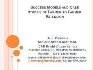SUCCESS MODELS AND CASE
STUDIES OF FARMER TO FARMER
EXTENSION
Dr. J. Diraviam
Senior Scientist and Head,
ICAR Krishi Vigyan Kendra
Pulutheri Village, R.T. Malai(PO),Kulithalai(TK),
Karur(DT) - 621 313.Tamil Nadu
Mobile: 9488967675 Email: skvkk@yahoo.co.in;
j_diraviam@rediffmail.com; FB: Icar KVK Karur
 