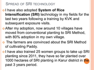 SPREAD OF SRI TECHNOLOGY
 I have also adopted System of Rice
Intensification (SRI) technology in my fields for the
last t...