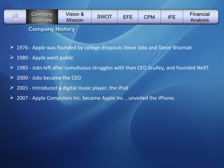   Vision & Mission SWOT EFE Company Overview CPM IFE Financial Analysis 1976 - Apple was founded by college dropouts Steve Jobs and Steve Wozniak 1980 - Apple went public 1985 - Jobs left after tumultuous struggles with then CEO Sculley, and founded NeXT 2000 - Jobs became the CEO 2001 - Introduced a digital music player, the iPod 2007 - Apple Computers Inc. became Apple Inc. , unveiled the iPhone. 
