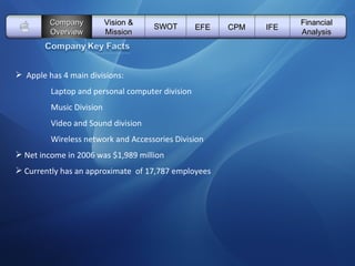   Vision & Mission SWOT EFE Company Overview CPM IFE Financial Analysis Apple has 4 main divisions:   Laptop and personal computer division Music Division Video and Sound division Wireless network and Accessories Division   Net income in 2006 was $1,989 million    Currently has an approximate  of 17,787 employees 