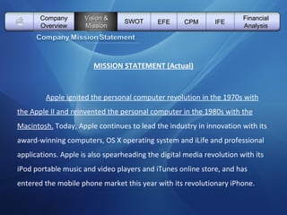   Vision & Mission SWOT EFE Company Overview CPM IFE Financial Analysis MISSION STATEMENT (Actual) Apple ignited the personal computer revolution in the 1970s with the Apple II and reinvented the personal computer in the 1980s with the Macintosh.  Today, Apple continues to lead the industry in innovation with its award-winning computers, OS X operating system and iLife and professional applications. Apple is also spearheading the digital media revolution with its iPod portable music and video players and iTunes online store, and has entered the mobile phone market this year with its revolutionary iPhone.  