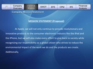   Vision & Mission SWOT EFE Company Overview CPM IFE Financial Analysis MISSION STATEMENT (Proposed)   At Apple, we will not only continue to provide revolutionary and innovative products to the consumer electronics industry like the iPod and the iPhone, but we will also make every effort to give back to society while  recognizing our responsibility as a global citizen who strives to reduce the environmental impact of the work we do and the products we create. Additionally,  