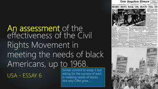 An assessment of the
effectiveness of the Civil
Rights Movement in
meeting the needs of black
Americans, up to 1968.
USA - ESSAY 6
Similar content to essay 5 but
asking for the success of each
in meeting needs of blacks.
Not why CRM grew…….
 