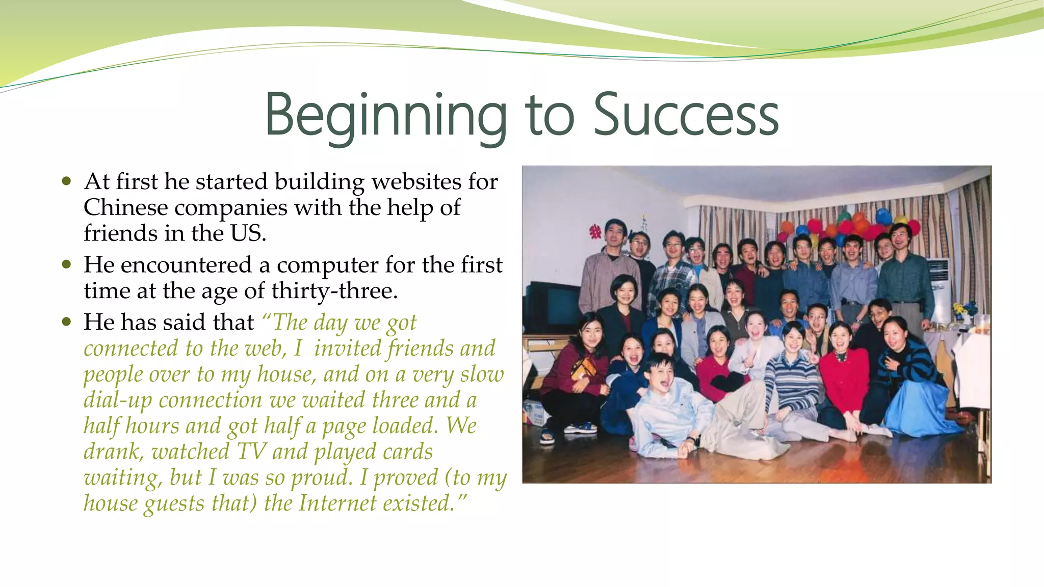 Beginning to Success
 At first he started building websites for
Chinese companies with the help of
friends in the US.
 He encountered a computer for the first
time at the age of thirty-three.
 He has said that “The day we got
connected to the web, I invited friends and
people over to my house, and on a very slow
dial-up connection we waited three and a
half hours and got half a page loaded. We
drank, watched TV and played cards
waiting, but I was so proud. I proved (to my
house guests that) the Internet existed.”
 
