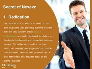 Secret of Nexevo
1. Dedication
Our dedication is to endure to build on our
past successes with providing supreme services
that are very soundly priced. Nexevo
Technologies are totally dedicated to offering a
hassle-free involvement and unresolved customer
support. We deliberate in making services,
which are inspiring and imaginative yet humble
and qualitative. Services and presented by us
give fashionable and separate taste to the
clients’ business.
 