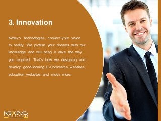 3. Innovation
Nexevo Technologies, convert your vision
to reality. We picture your dreams with our
knowledge and will bring it alive the way
you required. That’s how we designing and
develop good-looking E-Commerce websites,
education websites and much more.
 