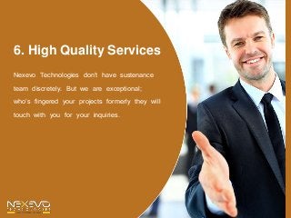 6. High Quality Services
Nexevo Technologies don’t have sustenance
team discretely. But we are exceptional;
who’s fingered your projects formerly they will
touch with you for your inquiries.
 
