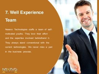 7. Well Experience
Team
Nexevo Technologies staffs a team of self-
motivated youths. They love their effort
and the expertise involved behindhand it.
They always stand conventional with the
current technologies. We never miss a part
in the business process.
 