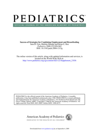 DOI: 10.1542/peds.2008-1315g
2008;122;S56-S62Pediatrics
Sara B. Fein, Bidisha Mandal and Brian E. Roe
Success of Strategies for Combining Employment and Breastfeeding
http://www.pediatrics.org/cgi/content/full/122/Supplement_2/S56
located on the World Wide Web at:
The online version of this article, along with updated information and services, is
rights reserved. Print ISSN: 0031-4005. Online ISSN: 1098-4275.
Grove Village, Illinois, 60007. Copyright © 2008 by the American Academy of Pediatrics. All
and trademarked by the American Academy of Pediatrics, 141 Northwest Point Boulevard, Elk
publication, it has been published continuously since 1948. PEDIATRICS is owned, published,
PEDIATRICS is the official journal of the American Academy of Pediatrics. A monthly
by on September 6, 2009www.pediatrics.orgDownloaded from
 