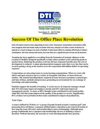 Success Of The Office Place Revolution
Enter the latest trend-or-tool, depending on one's view: Teamwork. Corporations and workers alike
now recognize that two heads really are better than one, and just as it takes a team of doctors to
operate or a team of players to move a football, it takes team effort to compete effectively in today's
marketplace. We have always had teams, but now they are a significant part of how we do business.

Teaming has been applied to everything from the formation of strategic alliances to the
creation of facilities designed specifically to help reduce product cycles and bring goods to
market faster. Reducing the product cycle has obvious corporate benefits since the cost of
development is reduced. A major pharmaceutical company notes that every day that can be
saved in getting a drug on the market saves the corporation $60 million dollars in operating
expenses.

Corporations are also using teams to create learning organizations. When we work with
others and open ourselves up to a variety of viewpoints and ideas, we learn from one
another. The mutual interdependence required of team structures promotes a natural give
and take of ideas, methods and processes, promoting an environment for an exchange of
knowledge and understanding.

Statistics support the benefits of teaming. A recent survey of corporate managers found
that 76% felt teams improved employee morale and 62% said teams improved
management morale. As many as 80% thought teams contributed to increased profits,
while 90% felt that teams improved the quality of the product or service. Significantly,
81% of those surveyed believed that teams contributed to improved productivity.

Team Types

A team is defined by Webster as “a group of people formed around a common goal” and
possessing three attributes: a purpose (defined goal); a duration (a pre-conceived notion of
how long the team will exist); and membership (a sense of belonging). Although many
groups traditionally have a purpose and membership, the key to defining a team is
duration. Without duration, the necessity to work interdependently loses priority.
 