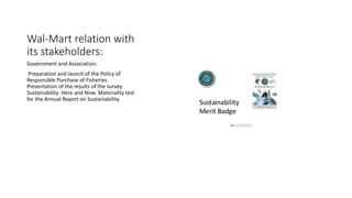 Wal-Mart relation with
its stakeholders:
Government and Association:
Preparation and launch of the Policy of
Responsible Purchase of Fisheries.
Presentation of the results of the survey
Sustainability: Here and Now. Materiality test
for the Annual Report on Sustainability.
 