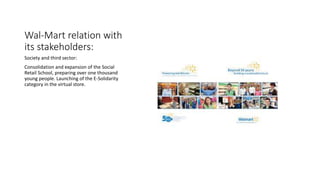 Wal-Mart relation with
its stakeholders:
Society and third sector:
Consolidation and expansion of the Social
Retail School, preparing over one thousand
young people. Launching of the E-Solidarity
category in the virtual store.
 