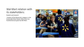Wal-Mart relation with
its stakeholders:
Student and research:
Creation of the Researcher category, in the
Sustainable Retail Award. More than one
hundred lectures given by Wal-Mart.
 