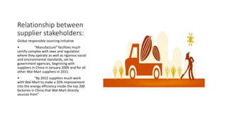 Relationship between
supplier stakeholders:
Global responsible sourcing initiative
• “Manufacture” facilities much
certify complex with laws and regulation
where they operate as well as rigorous social
and environmental standards, set by
government agencies, beginning with
suppliers in China in January 2009 and for all
other Wal-Mart suppliers in 2011.
• “By 2012 suppliers much work
with Wal-Mart to make a 20% improvement
into the energy efficiency inside the top 200
factories in China that Wal-Mart directly
sources from”
 