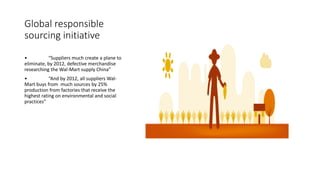 Global responsible
sourcing initiative
• “Suppliers much create a plane to
eliminate, by 2012, defective merchandise
researching the Wal-Mart supply China”
• “And by 2012, all suppliers Wal-
Mart buys from much sources by 25%
production from factories that receive the
highest rating on environmental and social
practices”
 