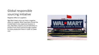 Global responsible
sourcing initiative
Negative effect on suppliers:
Wal-Mart lower price can have a negative
effect on supplier, Most have been forced the
United State to less expensive location in
Asia, Wal-Mart imports around $20 billion in
product from China and encourage supplier
to move production there in order to Lower
cost.
 