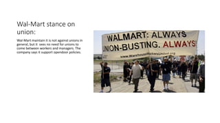 Wal-Mart stance on
union:
Wal-Mart maintain it is not against unions in
general, but it sees no need for unions to
come between workers and managers. The
company says it support opendoor policies.
 