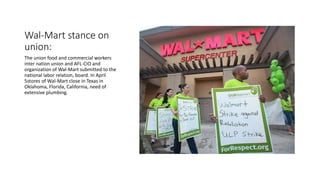 Wal-Mart stance on
union:
The union food and commercial workers
inter nation union and AFL-CIO and
organization of Wal-Mart submitted to the
national labor relation, board. In April
5stores of Wal-Mart close in Texas in
Oklahoma, Florida, California, need of
extensive plumbing.
 